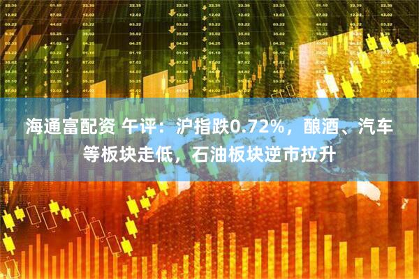 海通富配资 午评：沪指跌0.72%，酿酒、汽车等板块走低，石油板块逆市拉升
