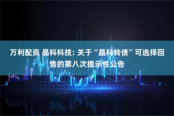 万利配资 晶科科技: 关于“晶科转债”可选择回售的第八次提示性公告