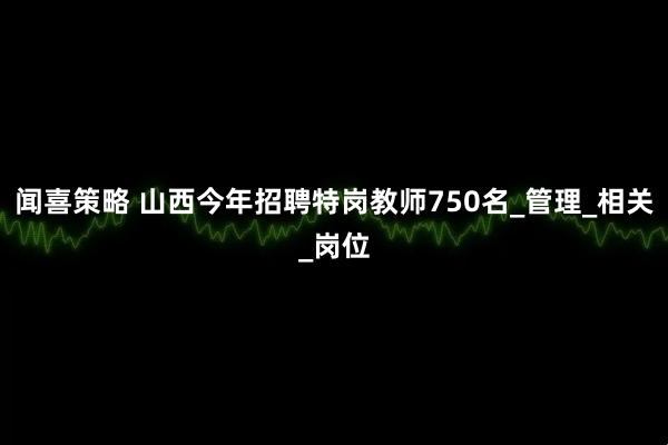 闻喜策略 山西今年招聘特岗教师750名_管理_相关_岗位