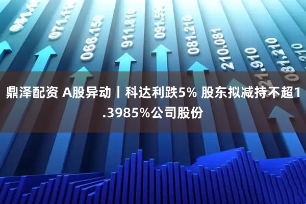 鼎泽配资 A股异动丨科达利跌5% 股东拟减持不超1.3985%公司股份