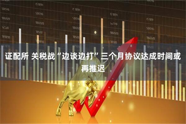 证配所 关税战“边谈边打”三个月协议达成时间或再推迟
