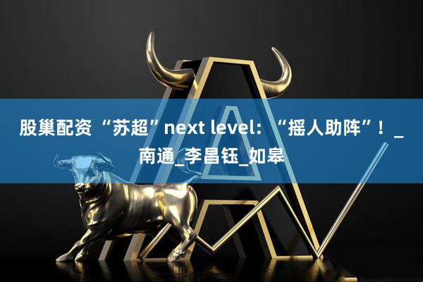 股巢配资 “苏超”next level：“摇人助阵”！_南通_李昌钰_如皋