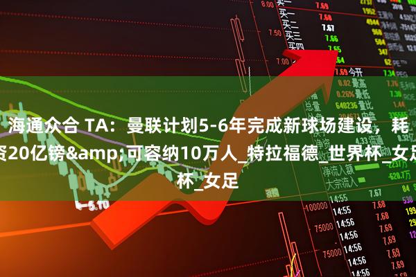海通众合 TA：曼联计划5-6年完成新球场建设，耗资20亿镑&可容纳10万人_特拉福德_世界杯_女足