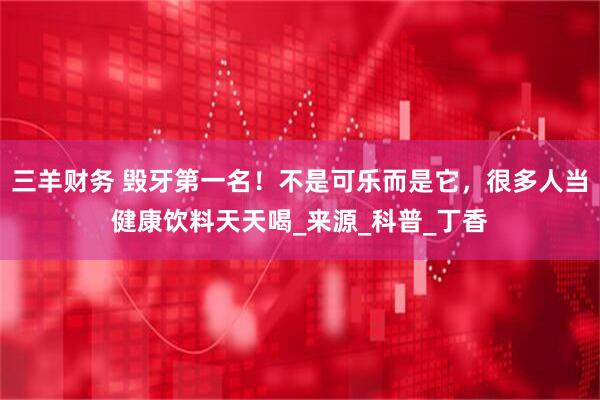 三羊财务 毁牙第一名！不是可乐而是它，很多人当健康饮料天天喝_来源_科普_丁香