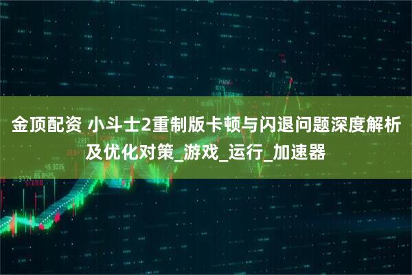 金顶配资 小斗士2重制版卡顿与闪退问题深度解析及优化对策_游戏_运行_加速器