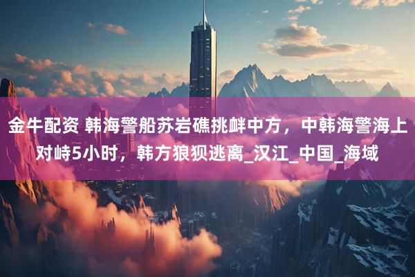 金牛配资 韩海警船苏岩礁挑衅中方，中韩海警海上对峙5小时，韩方狼狈逃离_汉江_中国_海域