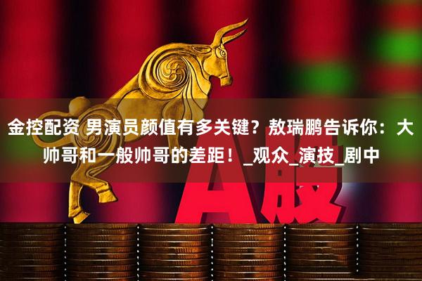 金控配资 男演员颜值有多关键？敖瑞鹏告诉你：大帅哥和一般帅哥的差距！_观众_演技_剧中