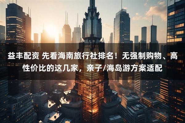 益丰配资 先看海南旅行社排名！无强制购物、高性价比的这几家，亲子/海岛游方案适配