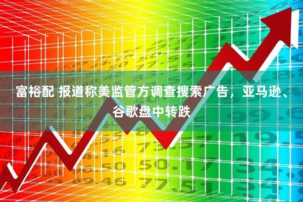 富裕配 报道称美监管方调查搜索广告，亚马逊、谷歌盘中转跌