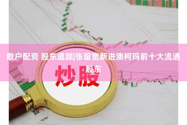 散户配资 股东追踪|张留宽新进澳柯玛前十大流通股东