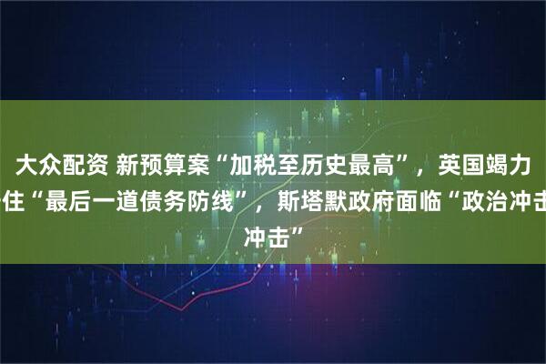 大众配资 新预算案“加税至历史最高”，英国竭力守住“最后一道债务防线”，斯塔默政府面临“政治冲击”