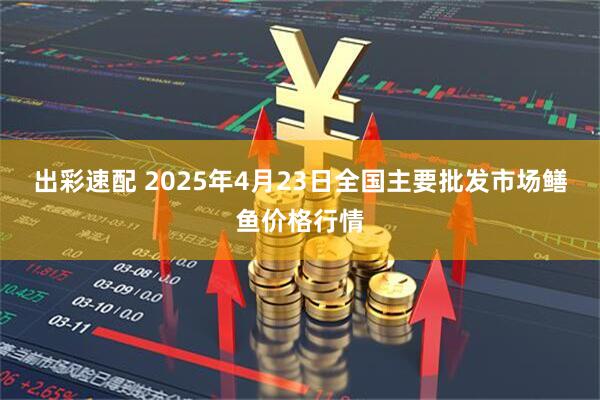 出彩速配 2025年4月23日全国主要批发市场鳝鱼价格行情
