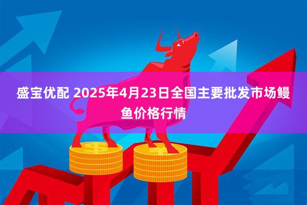 盛宝优配 2025年4月23日全国主要批发市场鳗鱼价格行情