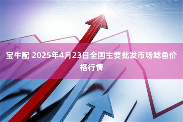 宝牛配 2025年4月23日全国主要批发市场鲶鱼价格行情