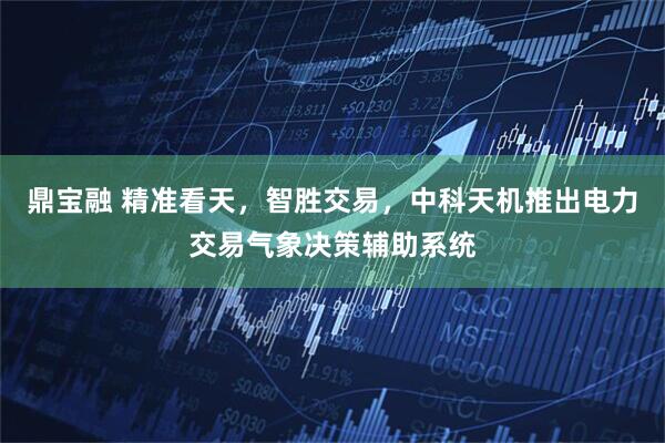 鼎宝融 精准看天，智胜交易，中科天机推出电力交易气象决策辅助系统