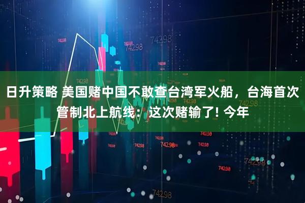 日升策略 美国赌中国不敢查台湾军火船，台海首次管制北上航线：这次赌输了! 今年
